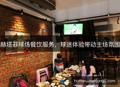 赫塔菲球场餐饮服务,球迷体验带动主场氛围 赫塔菲球场餐饮服务,球迷体验带动主场氛围